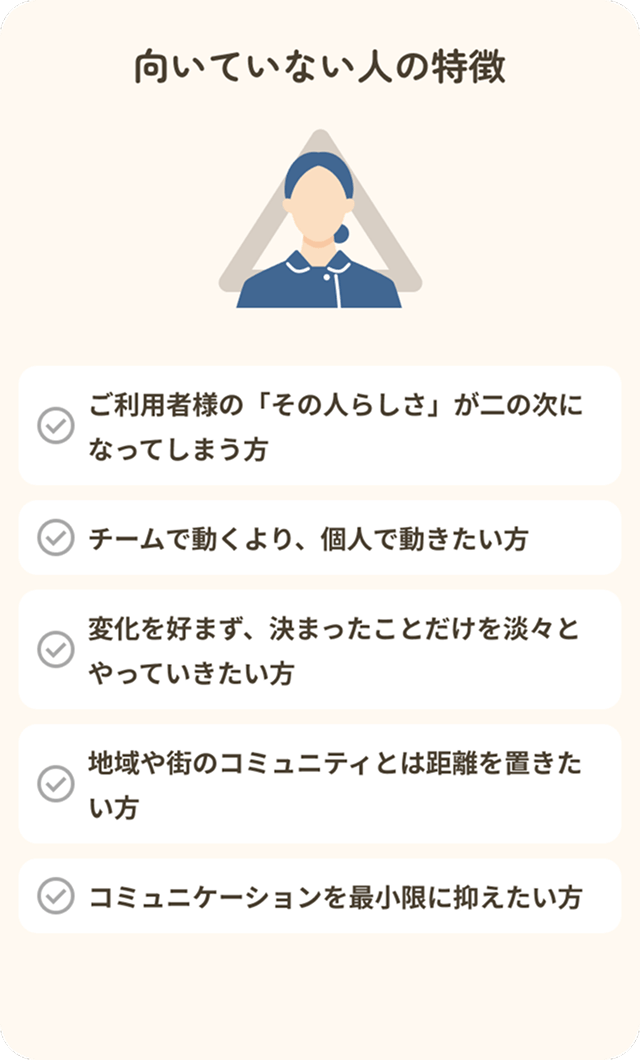【向いていない人の特徴】・ご利用者様の「その人らしさ」が二の次になってしまう方・チームで動くより、個人で動きたい方・変化を好まず、決まったことだけを淡々とやっていきたい方・地域や街のコミュニティとは距離を置きたい方・コミュニケーションを最小限に抑えたい方